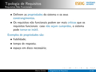 Tipologia de Requisitos
Requisitos N˜o Funcionais
            a


       Deﬁnem as propriedades do sistema e os seus
       constrangimentos.
       Os requisitos n˜o funcionais podem ser mais cr´
                       a                             ıticos que os
       requisitos funcionais: caso n˜o sejam cumpridos, o sistema
                                    a
       pode tornar-se in´til.
                         u
  Exemplos de propriedades s˜o:
                            a
       ﬁabilidade;
       tempo de resposta;
       espa¸o em disco necess´rio;
           c                 a




                            Alberto Sim˜es
                                       o     Engenharia de Requisitos   17/62
 