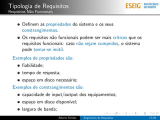 Tipologia de Requisitos
Requisitos N˜o Funcionais
            a


       Deﬁnem as propriedades do sistema e os seus
       constrangimentos.
       Os requisitos n˜o funcionais podem ser mais cr´
                       a                             ıticos que os
       requisitos funcionais: caso n˜o sejam cumpridos, o sistema
                                    a
       pode tornar-se in´til.
                         u
  Exemplos de propriedades s˜o:
                            a
       ﬁabilidade;
       tempo de resposta;
       espa¸o em disco necess´rio;
           c                 a
  Exemplos de constrangimentos s˜o:
                                a
       capacidade de input/output dos equipamentos;
       espa¸o em disco dispon´
           c                 ıvel;
       largura de banda;
                            Alberto Sim˜es
                                       o     Engenharia de Requisitos   17/62
 