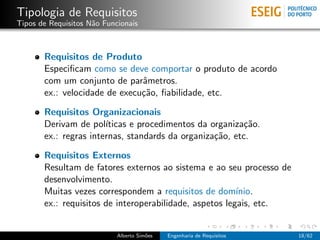 Tipologia de Requisitos
Tipos de Requisitos N˜o Funcionais
                     a



       Requisitos de Produto
       Especiﬁcam como se deve comportar o produto de acordo
       com um conjunto de parˆmetros.
                               a
       ex.: velocidade de execu¸˜o, ﬁabilidade, etc.
                               ca

       Requisitos Organizacionais
       Derivam de pol´ ıticas e procedimentos da organiza¸˜o.
                                                          ca
       ex.: regras internas, standards da organiza¸˜o, etc.
                                                  ca

       Requisitos Externos
       Resultam de fatores externos ao sistema e ao seu processo de
       desenvolvimento.
       Muitas vezes correspondem a requisitos de dom´    ınio.
       ex.: requisitos de interoperabilidade, aspetos legais, etc.


                            Alberto Sim˜es
                                       o     Engenharia de Requisitos   18/62
 