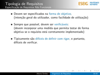 Tipologia de Requisitos
Especiﬁca¸˜o de Requisitos N˜o Funcionais
         ca                 a

       Devem ser especiﬁcados na forma de objetivo.
       (inten¸˜o geral do utilizador, como facilidade de utiliza¸˜o)
             ca                                                 ca

       Sempre que poss´ ıvel, devem ser veriﬁc´veis:
                                              a
       (devem incorporar uma medida que permita testar de forma
       objetiva se o requisito est´ corretamente implementado)
                                  a

       Tipicamente s˜o dif´
                       a     ıceis de deﬁnir com rigor, e portanto,
       dif´
          ıceis de veriﬁcar.




                           Alberto Sim˜es
                                      o     Engenharia de Requisitos   20/62
 