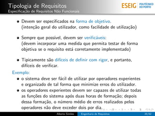Tipologia de Requisitos
Especiﬁca¸˜o de Requisitos N˜o Funcionais
         ca                 a

       Devem ser especiﬁcados na forma de objetivo.
       (inten¸˜o geral do utilizador, como facilidade de utiliza¸˜o)
             ca                                                 ca

       Sempre que poss´ ıvel, devem ser veriﬁc´veis:
                                              a
       (devem incorporar uma medida que permita testar de forma
       objetiva se o requisito est´ corretamente implementado)
                                  a

      Tipicamente s˜o dif´
                      a     ıceis de deﬁnir com rigor, e portanto,
      dif´
         ıceis de veriﬁcar.
  Exemplo:
      o sistema deve ser f´cil de utilizar por operadores experientes
                            a
      e organizado de tal forma que minimize erros do utilizador.
      os operadores experientes devem ser capazes de utilizar todas
      as fun¸˜es do sistema ap´s duas horas de forma¸˜o; depois
             co                   o                      ca
      dessa forma¸˜o, o n´mero m´dio de erros realizados pelos
                   ca       u         e
      operadores n˜o deve exceder dois por dia.
                    a
                           Alberto Sim˜es
                                      o     Engenharia de Requisitos    20/62
 