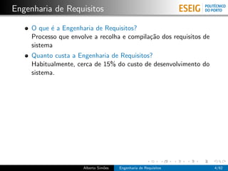 Engenharia de Requisitos

     O que ´ a Engenharia de Requisitos?
            e
     Processo que envolve a recolha e compila¸˜o dos requisitos de
                                             ca
     sistema
     Quanto custa a Engenharia de Requisitos?
     Habitualmente, cerca de 15% do custo de desenvolvimento do
     sistema.




                      Alberto Sim˜es
                                 o     Engenharia de Requisitos      4/62
 