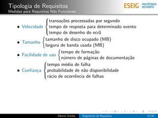 Tipologia de Requisitos
Medidas para Requisitos N˜o Funcionais
                         a
                   
                   transa¸˜es processadas por segundo
                           co
       Velocidade tempo de resposta para determinado evento
                     tempo de desenho do ecr˜  a
                   

                   tamanho de disco ocupado (MB)
       Tamanho
                   largura de banda usada (MB)
                           tempo de forma¸˜o
                                           ca
       Facilidade de uso
                           n´mero de p´ginas de documenta¸˜o
                            u            a               ca
                  
                  tempo m´dio de falha
                             e
       Conﬁan¸a probabilidade de n˜o disponibilidade
               c                       a
                    r´cio de ocorrˆncia de falhas
                     a            e
                  




                           Alberto Sim˜es
                                      o     Engenharia de Requisitos   21/62
 