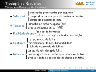 Tipologia de Requisitos
Medidas para Requisitos N˜o Funcionais
                         a
                   
                   transa¸˜es processadas por segundo
                           co
       Velocidade tempo de resposta para determinado evento
                     tempo de desenho do ecr˜   a
                   

                   tamanho de disco ocupado (MB)
       Tamanho
                   largura de banda usada (MB)
                           tempo de forma¸˜o ca
       Facilidade de uso
                           n´mero de p´ginas de documenta¸˜o
                             u           a                  ca
                  
                  tempo m´dio de falha
                              e
       Conﬁan¸a probabilidade de n˜o disponibilidade
               c                       a
                    r´cio de ocorrˆncia de falhas
                     a            e
                  
                 
                 tempo de rein´ ap´s falha
                                 ıcio o
       Robustez percentagem de situa¸˜es que provocam falhas
                                          co
                    probabilidade de corrup¸˜o de dados por falha
                                             ca
                 



                           Alberto Sim˜es
                                      o     Engenharia de Requisitos   21/62
 