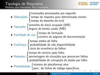 Tipologia de Requisitos
Medidas para Requisitos N˜o Funcionais
                         a
                   
                   transa¸˜es processadas por segundo
                           co
       Velocidade tempo de resposta para determinado evento
                     tempo de desenho do ecr˜   a
                   

                   tamanho de disco ocupado (MB)
       Tamanho
                   largura de banda usada (MB)
                           tempo de forma¸˜o ca
       Facilidade de uso
                           n´mero de p´ginas de documenta¸˜o
                             u           a                  ca
                  
                  tempo m´dio de falha
                              e
       Conﬁan¸a probabilidade de n˜o disponibilidade
               c                       a
                    r´cio de ocorrˆncia de falhas
                     a             e
                  
                 
                 tempo de rein´ ap´s falha
                                  ıcio o
       Robustez percentagem de situa¸˜es que provocam falhas
                                          co
                    probabilidade de corrup¸˜o de dados por falha
                                             ca
                 

                       n´mero de plataformas alvo
                        u
       Portabilidade
                       perc. de linhas de c´digo espec´
                                            o         ıﬁcas
                           Alberto Sim˜es
                                      o     Engenharia de Requisitos   21/62
 