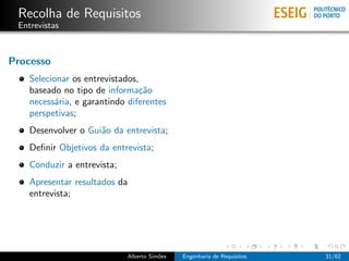 Recolha de Requisitos
 Entrevistas



Processo
    Selecionar os entrevistados,
    baseado no tipo de informa¸˜o
                                ca
    necess´ria, e garantindo diferentes
           a
    perspetivas;
    Desenvolver o Gui˜o da entrevista;
                     a
    Deﬁnir Objetivos da entrevista;
    Conduzir a entrevista;
    Apresentar resultados da
    entrevista;




                             Alberto Sim˜es
                                        o     Engenharia de Requisitos   31/62
 