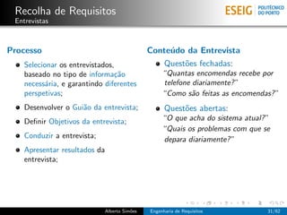 Recolha de Requisitos
 Entrevistas



Processo                                      Conte´do da Entrevista
                                                   u
    Selecionar os entrevistados,                    Quest˜es fechadas:
                                                         o
    baseado no tipo de informa¸˜o
                                ca                 “Quantas encomendas recebe por
    necess´ria, e garantindo diferentes
           a                                       telefone diariamente? ”
    perspetivas;                                   “Como s˜o feitas as encomendas? ”
                                                            a
    Desenvolver o Gui˜o da entrevista;
                     a                              Quest˜es abertas:
                                                         o
    Deﬁnir Objetivos da entrevista;                “O que acha do sistema atual? ”
                                                   “Quais os problemas com que se
    Conduzir a entrevista;                         depara diariamente? ”
    Apresentar resultados da
    entrevista;




                             Alberto Sim˜es
                                        o     Engenharia de Requisitos           31/62
 