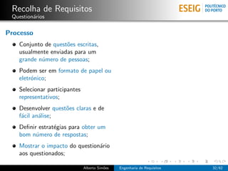 Recolha de Requisitos
 Question´rios
         a

Processo
   Conjunto de quest˜es escritas,
                    o
   usualmente enviadas para um
   grande n´mero de pessoas;
           u
   Podem ser em formato de papel ou
   eletr´nico;
        o
   Selecionar participantes
   representativos;
   Desenvolver quest˜es claras e de
                    o
   f´cil an´lise;
    a      a
   Deﬁnir estrat´gias para obter um
                e
   bom n´mero de respostas;
         u
   Mostrar o impacto do question´rio
                                a
   aos questionados;

                              Alberto Sim˜es
                                         o     Engenharia de Requisitos   32/62
 