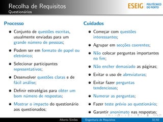 Recolha de Requisitos
 Question´rios
         a

Processo                                       Cuidados
   Conjunto de quest˜es escritas,
                    o                                Come¸ar com quest˜es
                                                           c          o
   usualmente enviadas para um                       interessantes;
   grande n´mero de pessoas;
           u
                                                     Agrupar em sec¸˜es coerentes;
                                                                   co
   Podem ser em formato de papel ou
                                                     N˜o colocar perguntas importantes
                                                      a
   eletr´nico;
        o
                                                     no ﬁm;
   Selecionar participantes
                                                     N˜o encher demasiado as p´ginas;
                                                      a                       a
   representativos;
                                                     Evitar o uso de abreviaturas;
   Desenvolver quest˜es claras e de
                    o
   f´cil an´lise;
    a      a                                         Evitar fazer perguntas
                                                     tendenciosas;
   Deﬁnir estrat´gias para obter um
                e
   bom n´mero de respostas;
         u                                           Numerar as perguntas;
   Mostrar o impacto do question´rio
                                a                    Fazer teste pr´vio ao question´rio;
                                                                   e               a
   aos questionados;
                                                     Garantir anonimato nas respostas;
                              Alberto Sim˜es
                                         o     Engenharia de Requisitos              32/62
 