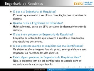 Engenharia de Requisitos

     O que ´ a Engenharia de Requisitos?
            e
     Processo que envolve a recolha e compila¸˜o dos requisitos de
                                             ca
     sistema
     Quanto custa a Engenharia de Requisitos?
     Habitualmente, cerca de 15% do custo de desenvolvimento do
     sistema.
     O que ´ um processo de Engenharia de Requisitos?
            e
     Conjunto de actividades que envolve a recolha e compila¸˜o
                                                            ca
     dos requisitos de sistema.
     O que acontece quando os requisitos s˜o mal identiﬁcados?
                                            a
     Os sistemas s˜o entregues fora do prazo, sem qualidade e sem
                  a
     responder `s necessidades dos clientes.
               a
     Existe algum processo de Engenharia de Requisitos ideal?
     N˜o, o processo tem de ser conﬁgurado de acordo com as
      a
     necessidades de cada organiza¸˜o.
                                  ca
                      Alberto Sim˜es
                                 o     Engenharia de Requisitos      4/62
 