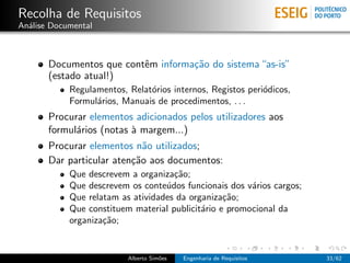 Recolha de Requisitos
An´lise Documental
  a



       Documentos que contˆm informa¸˜o do sistema “as-is”
                          e         ca
       (estado atual!)
            Regulamentos, Relat´rios internos, Registos peri´dicos,
                               o                            o
            Formul´rios, Manuais de procedimentos, . . .
                  a
       Procurar elementos adicionados pelos utilizadores aos
       formul´rios (notas ` margem...)
             a            a
       Procurar elementos n˜o utilizados;
                             a
       Dar particular aten¸˜o aos documentos:
                          ca
            Que descrevem a organiza¸˜o;
                                     ca
            Que descrevem os conte´dos funcionais dos v´rios cargos;
                                   u                    a
            Que relatam as atividades da organiza¸˜o;
                                                  ca
            Que constituem material publicit´rio e promocional da
                                            a
            organiza¸˜o;
                    ca


                          Alberto Sim˜es
                                     o     Engenharia de Requisitos    33/62
 