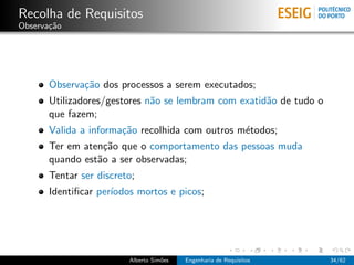 Recolha de Requisitos
Observa¸˜o
       ca




       Observa¸˜o dos processos a serem executados;
              ca
       Utilizadores/gestores n˜o se lembram com exatid˜o de tudo o
                              a                       a
       que fazem;
       Valida a informa¸˜o recolhida com outros m´todos;
                       ca                        e
       Ter em aten¸˜o que o comportamento das pessoas muda
                   ca
       quando est˜o a ser observadas;
                 a
       Tentar ser discreto;
       Identiﬁcar per´
                     ıodos mortos e picos;




                         Alberto Sim˜es
                                    o     Engenharia de Requisitos   34/62
 