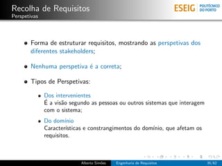 Recolha de Requisitos
Perspetivas



       Forma de estruturar requisitos, mostrando as perspetivas dos
       diferentes stakeholders;

       Nenhuma perspetiva ´ a correta;
                          e

       Tipos de Perspetivas:

              Dos intervenientes
              ´
              E a vis˜o segundo as pessoas ou outros sistemas que interagem
                     a
              com o sistema;
              Do dom´  ınio
              Caracter´ ısticas e constrangimentos do dom´
                                                         ınio, que afetam os
              requisitos.



                            Alberto Sim˜es
                                       o     Engenharia de Requisitos          35/62
 