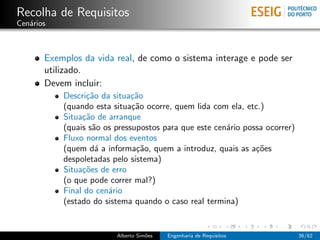 Recolha de Requisitos
Cen´rios
   a



       Exemplos da vida real, de como o sistema interage e pode ser
       utilizado.
       Devem incluir:
           Descri¸˜o da situa¸˜o
                 ca           ca
           (quando esta situa¸˜o ocorre, quem lida com ela, etc.)
                              ca
           Situa¸˜o de arranque
                ca
           (quais s˜o os pressupostos para que este cen´rio possa ocorrer)
                   a                                   a
           Fluxo normal dos eventos
           (quem d´ a informa¸˜o, quem a introduz, quais as a¸˜es
                    a          ca                              co
           despoletadas pelo sistema)
           Situa¸˜es de erro
                co
           (o que pode correr mal?)
           Final do cen´rio
                       a
           (estado do sistema quando o caso real termina)


                         Alberto Sim˜es
                                    o     Engenharia de Requisitos           36/62
 