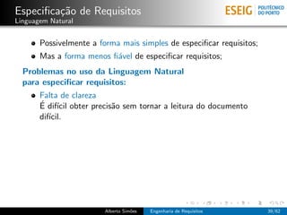 Especiﬁca¸˜o de Requisitos
         ca
Linguagem Natural


       Possivelmente a forma mais simples de especiﬁcar requisitos;
       Mas a forma menos ﬁ´vel de especiﬁcar requisitos;
                          a
  Problemas no uso da Linguagem Natural
  para especiﬁcar requisitos:
       Falta de clareza
       ´ ıcil
       E dif´ obter precis˜o sem tornar a leitura do documento
                          a
       dif´
          ıcil.




                        Alberto Sim˜es
                                   o     Engenharia de Requisitos     39/62
 