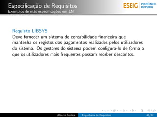 Especiﬁca¸˜o de Requisitos
         ca
Exemplos de m´s especiﬁca¸oes em LN
             a           c˜




  Requisito LIBSYS
  Deve fornecer um sistema de contabilidade ﬁnanceira que
  mantenha os registos dos pagamentos realizados pelos utilizadores
  do sistema. Os gestores do sistema podem conﬁgura-lo de forma a
  que os utilizadores mais frequentes possam receber descontos.




                          Alberto Sim˜es
                                     o     Engenharia de Requisitos   40/62
 