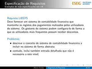 Especiﬁca¸˜o de Requisitos
         ca
Exemplos de m´s especiﬁca¸oes em LN
             a           c˜




  Requisito LIBSYS
  Deve fornecer um sistema de contabilidade ﬁnanceira que
  mantenha os registos dos pagamentos realizados pelos utilizadores
  do sistema. Os gestores do sistema podem conﬁgura-lo de forma a
  que os utilizadores mais frequentes possam receber descontos.

  Problemas:
       descreve o conceito de sistema de contabilidade ﬁnanceira a
       incluir no sistema de forma abstrata;
       contudo, inclui tamb´m entrada detalhada que n˜o ´
                            e                        a e
       necess´rio a este n´
             a            ıvel;



                          Alberto Sim˜es
                                     o     Engenharia de Requisitos   40/62
 
