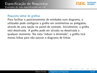Especiﬁca¸˜o de Requisitos
         ca
Exemplos de m´s especiﬁca¸oes em LN
             a           c˜


  Requisito editor de grelhas
  Para facilitar o posicionamento de entidades num diagrama, o
  utilizador pode conﬁgurar a grelha em cent´ımetros ou polegadas,
  atrav´s de uma op¸˜o no painel de controlo. Inicialmente, a grelha
        e             ca
  est´ desativada. A grelha pode ser ativada ou desativada a
     a
  qualquer momento. Na vista “reduzir ` dimens˜o”, a grelha ter´
                                        a       a               a
  menos linhas para n˜o saturar o diagrama de linhas.
                       a




                          Alberto Sim˜es
                                     o     Engenharia de Requisitos    41/62
 