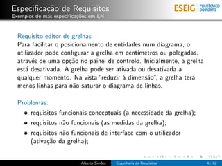 Especiﬁca¸˜o de Requisitos
         ca
Exemplos de m´s especiﬁca¸oes em LN
             a           c˜


  Requisito editor de grelhas
  Para facilitar o posicionamento de entidades num diagrama, o
  utilizador pode conﬁgurar a grelha em cent´ımetros ou polegadas,
  atrav´s de uma op¸˜o no painel de controlo. Inicialmente, a grelha
        e             ca
  est´ desativada. A grelha pode ser ativada ou desativada a
     a
  qualquer momento. Na vista “reduzir ` dimens˜o”, a grelha ter´
                                        a       a               a
  menos linhas para n˜o saturar o diagrama de linhas.
                       a

  Problemas:
       requisitos funcionais conceptuais (a necessidade da grelha);
       requisitos n˜o funcionais (as medidas da grelha);
                   a
       requisitos n˜o funcionais de interface com o utilizador
                   a
       (ativa¸˜o da grelha);
             ca


                          Alberto Sim˜es
                                     o     Engenharia de Requisitos    41/62
 