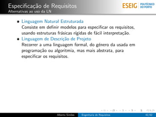 Especiﬁca¸˜o de Requisitos
         ca
Alternativas ao uso da LN

       Linguagem Natural Estruturada
       Consiste em deﬁnir modelos para especiﬁcar os requisitos,
       usando estruturas fr´sicas r´
                           a       ıgidas de f´cil interpreta¸˜o.
                                              a              ca
       Linguagem de Descri¸˜o de Projeto
                             ca
       Recorrer a uma linguagem formal, do g´nero da usada em
                                                e
       programa¸˜o ou algoritmia, mas mais abstrata, para
                ca
       especiﬁcar os requisitos.




                            Alberto Sim˜es
                                       o     Engenharia de Requisitos   42/62
 