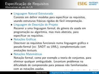 Especiﬁca¸˜o de Requisitos
         ca
Alternativas ao uso da LN

       Linguagem Natural Estruturada
       Consiste em deﬁnir modelos para especiﬁcar os requisitos,
       usando estruturas fr´sicas r´
                           a       ıgidas de f´cil interpreta¸˜o.
                                              a              ca
       Linguagem de Descri¸˜o de Projeto
                             ca
       Recorrer a uma linguagem formal, do g´nero da usada em
                                                e
       programa¸˜o ou algoritmia, mas mais abstrata, para
                 ca
       especiﬁcar os requisitos.
       Nota¸˜es Gr´ﬁcas
            co      a
       Descrever os requisitos funcionais numa linguagem gr´ﬁca e
                                                               a
       pseudo-formal (ex: SADT ou UML), complementada com
       anota¸˜es textuais.
             co
       Nota¸˜es Matem´ticas
            co          a
       Nota¸˜o formal, como por exemplo a teoria de conjuntos, para
            ca
       eliminar qualquer ambiguidade. Levantam problemas na
       diﬁculdade de compreens˜o para pessoas n˜o familiarizadas
                                 a                  a
       com as nota¸˜es usadas.
                    co
                            Alberto Sim˜es
                                       o     Engenharia de Requisitos   42/62
 