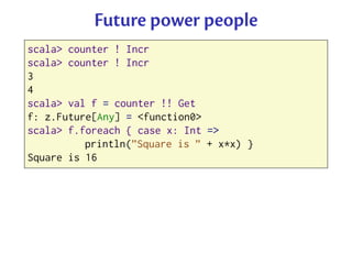 Future power people
scala> counter ! Incr
scala> counter ! Incr
3
4
scala> val f = counter !! Get
f: z.Future[Any] = <func...