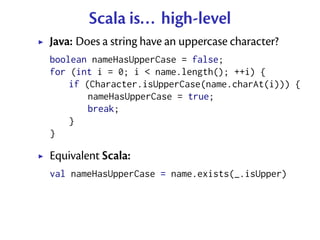 Scala is... high-level
Java: Does a string have an uppercase character?
boolean nameHasUpperCase = false;
for (int i = 0; ...