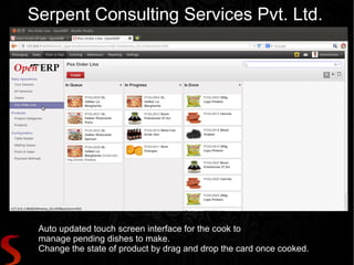 Serpent Consulting Services Pvt. Ltd.




 Auto updated touch screen interface for the cook to
 manage pending dishes to make.
 Change the state of product by drag and drop the card once cooked.
 
