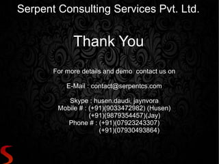 Serpent Consulting Services Pvt. Ltd.


             Thank You
       For more details and demo contact us on

           E-Mail : contact@serpentcs.com

           Skype : husen.daudi, jaynvora
        Mobile # : (+91)(9033472982) (Husen)
                   (+91)(9879354457)(Jay)
          Phone # : (+91)(07923243307)
                      (+91)(07930493864)
 