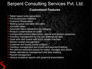 Serpent Consulting Services Pvt. Ltd.
                    Customised Features

 Tablet based order generation
 Full touchscreen interface
 Customer Reservation
 Waiting queue and table allocation
 Join/split tables
 Automatic Menu Generation by category
 Product customization on order
 Configurable product description, picture and product properties
 Inventory management for the raw material per dish
 Cook wish dish queue with touch screen interface
 Kitchen receipt management
 Customer and loyalty points analysis
 Cashbox management and credit card payment tracking
 Pre-defined restricted access for waiter, manager and admin
 Waiter attendance management and time tracking
 Payroll management
 Various analytical reports with graphical presentation
 