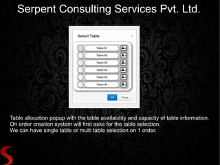 Serpent Consulting Services Pvt. Ltd.




Table allocation popup with the table availability and capacity of table information.
On order creation system will first asks for the table selection.
We can have single table or multi table selection on 1 order.
 
