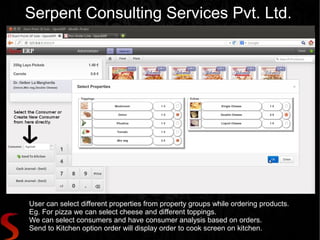 Serpent Consulting Services Pvt. Ltd.




User can select different properties from property groups while ordering products.
Eg. For pizza we can select cheese and different toppings.
We can select consumers and have consumer analysis based on orders.
Send to Kitchen option order will display order to cook screen on kitchen.
 
