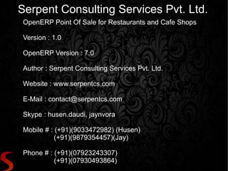 Serpent Consulting Services Pvt. Ltd.
 OpenERP Point Of Sale for Restaurants and Cafe Shops

 Version : 1.0

 OpenERP Version : 7.0

 Author : Serpent Consulting Services Pvt. Ltd.

 Website : www.serpentcs.com

 E-Mail : contact@serpentcs.com

 Skype : husen.daudi, jaynvora

 Mobile # : (+91)(9033472982) (Husen)
            (+91)(9879354457)(Jay)

 Phone # : (+91)(07923243307)
           (+91)(07930493864)
 