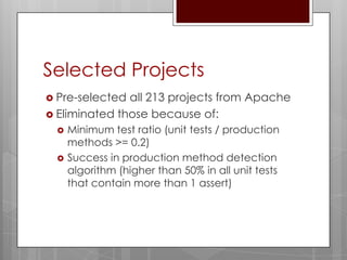 Selected Projects
 Pre-selected all 213 projects from Apache
 Eliminated those because of:
    Minimum test ratio (unit tests / production
     methods >= 0.2)
    Success in production method detection
     algorithm (higher than 50% in all unit tests
     that contain more than 1 assert)
 