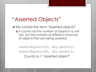 “Asserted Objects”
 We   coined the term “asserted objects”
    It counts not the number of asserts in a unit
     test, but the number of different instances
     of objects that are being asserted

     assertEquals(10, obj.getA());
     assertEquals(20, obj.getB());
        Counts as 1 “asserted object”
 