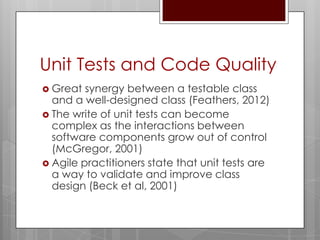 Unit Tests and Code Quality
 Great  synergy between a testable class
  and a well-designed class (Feathers, 2012)
 The write of unit tests can become
  complex as the interactions between
  software components grow out of control
  (McGregor, 2001)
 Agile practitioners state that unit tests are
  a way to validate and improve class
  design (Beck et al, 2001)
 