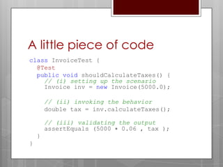 A little piece of code
class InvoiceTest {
  @Test
  public void shouldCalculateTaxes() {
    // (i) setting up the scenario
    Invoice inv = new Invoice(5000.0);

        // (ii) invoking the behavior
        double tax = inv.calculateTaxes();

        // (iii) validating the output
        assertEquals (5000 ∗ 0.06 , tax );
    }
}
 