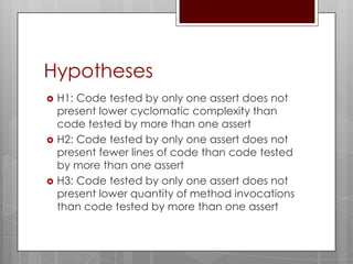 Hypotheses
   H1: Code tested by only one assert does not
    present lower cyclomatic complexity than
    code tested by more than one assert
   H2: Code tested by only one assert does not
    present fewer lines of code than code tested
    by more than one assert
   H3: Code tested by only one assert does not
    present lower quantity of method invocations
    than code tested by more than one assert
 