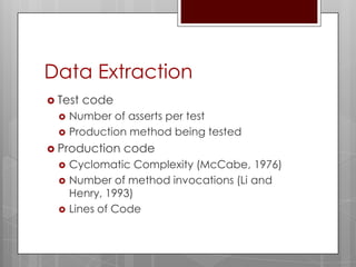 Data Extraction
 Test   code
     Number of asserts per test
     Production method being tested
 Production    code
     Cyclomatic Complexity (McCabe, 1976)
     Number of method invocations (Li and
      Henry, 1993)
     Lines of Code
 