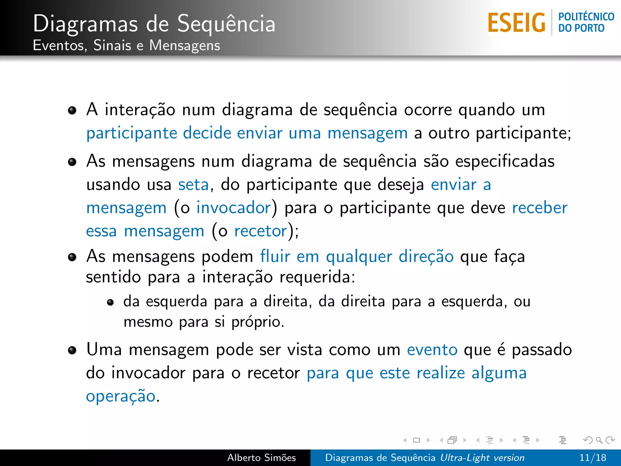 Diagramas de Sequˆncia
                 e
Eventos, Sinais e Mensagens



       A intera¸˜o num diagrama de sequˆncia ocorre quando um
                ca                       e
       participante decide enviar uma mensagem a outro participante;
       As mensagens num diagrama de sequˆncia s˜o especiﬁcadas
                                            e      a
       usando usa seta, do participante que deseja enviar a
       mensagem (o invocador) para o participante que deve receber
       essa mensagem (o recetor);
       As mensagens podem ﬂuir em qualquer dire¸˜o que fa¸a
                                                  ca        c
       sentido para a intera¸˜o requerida:
                            ca
             da esquerda para a direita, da direita para a esquerda, ou
             mesmo para si pr´prio.
                             o
       Uma mensagem pode ser vista como um evento que ´ passado
                                                            e
       do invocador para o recetor para que este realize alguma
       opera¸˜o.
            ca


                              Alberto Sim˜es
                                         o     Diagramas de Sequˆncia Ultra-Light version
                                                                e                           11/18
 