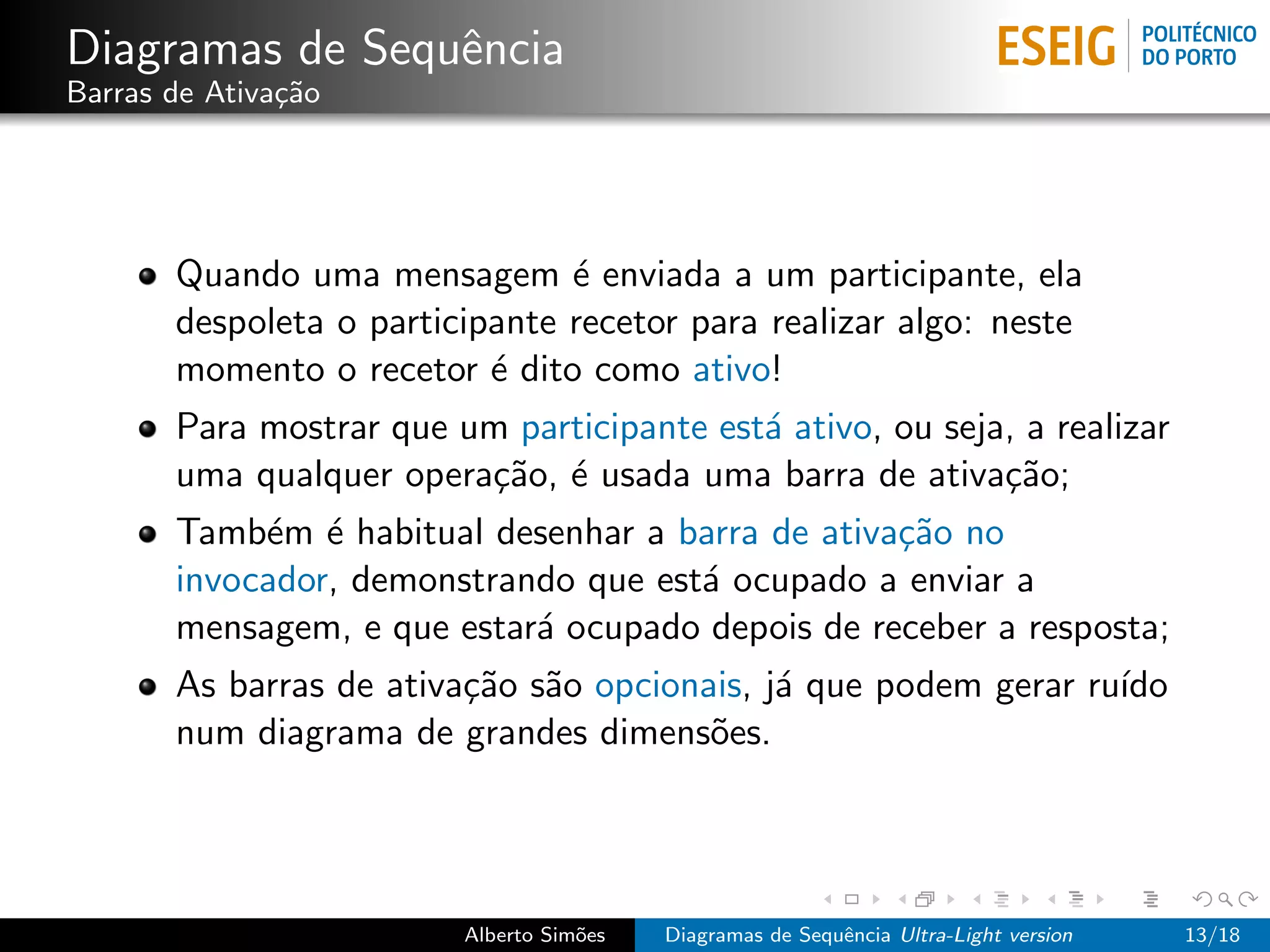 Diagramas de Sequˆncia
                 e
Barras de Ativa¸˜o
               ca




       Quando uma mensagem ´ enviada a um participante, ela
                                e
       despoleta o participante recetor para realizar algo: neste
       momento o recetor ´ dito como ativo!
                           e
       Para mostrar que um participante est´ ativo, ou seja, a realizar
                                           a
       uma qualquer opera¸˜o, ´ usada uma barra de ativa¸˜o;
                         ca e                              ca
       Tamb´m ´ habitual desenhar a barra de ativa¸˜o no
            e e                                   ca
       invocador, demonstrando que est´ ocupado a enviar a
                                      a
       mensagem, e que estar´ ocupado depois de receber a resposta;
                            a
       As barras de ativa¸˜o s˜o opcionais, j´ que podem gerar ru´
                         ca a                a                   ıdo
       num diagrama de grandes dimens˜es.
                                        o




                         Alberto Sim˜es
                                    o     Diagramas de Sequˆncia Ultra-Light version
                                                           e                           13/18
 