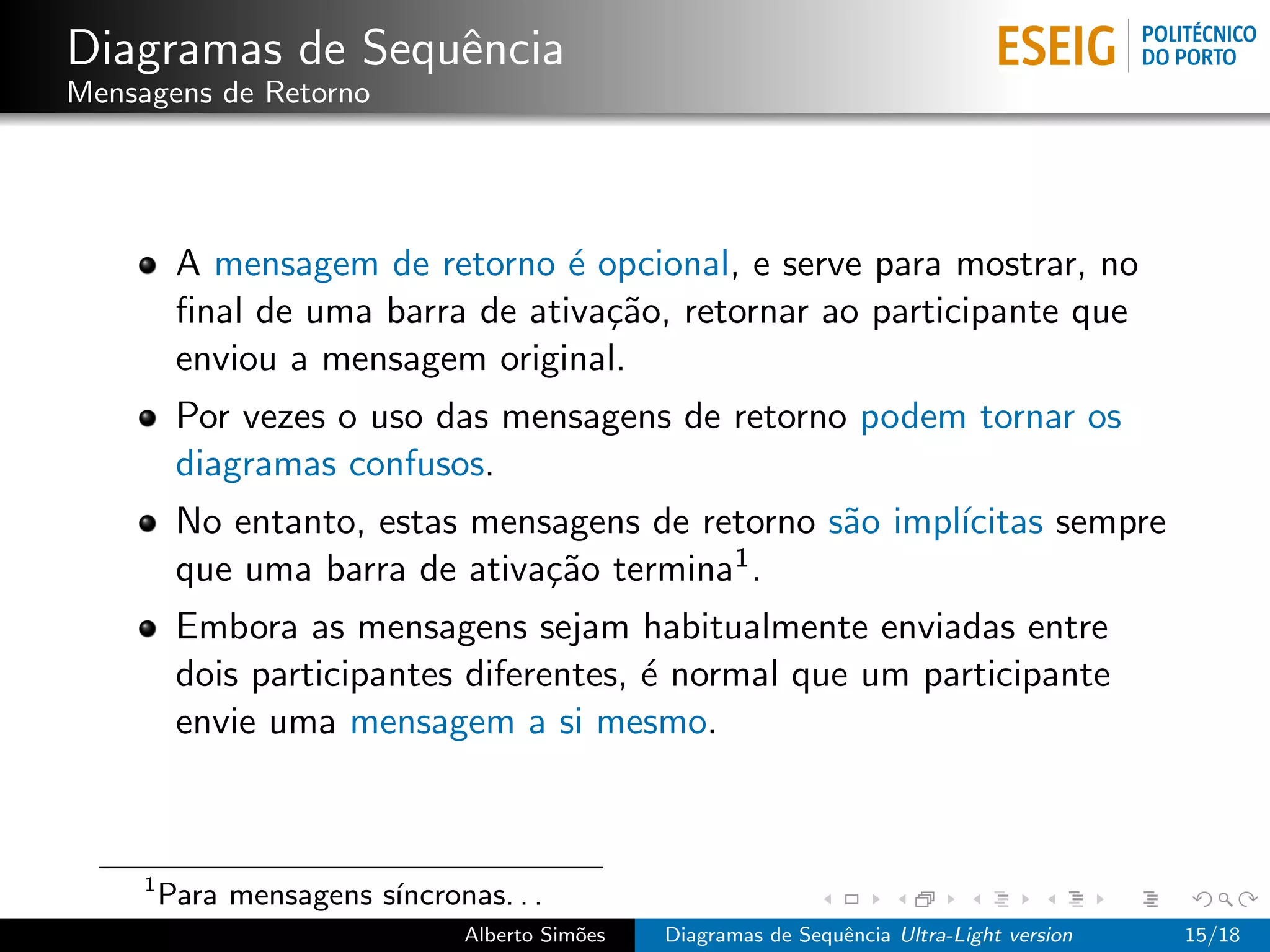 Diagramas de Sequˆncia
                 e
Mensagens de Retorno




          A mensagem de retorno ´ opcional, e serve para mostrar, no
                                  e
          ﬁnal de uma barra de ativa¸˜o, retornar ao participante que
                                    ca
          enviou a mensagem original.
          Por vezes o uso das mensagens de retorno podem tornar os
          diagramas confusos.
          No entanto, estas mensagens de retorno s˜o impl´
                                                  a      ıcitas sempre
          que uma barra de ativa¸˜o termina1 .
                                ca
          Embora as mensagens sejam habitualmente enviadas entre
          dois participantes diferentes, ´ normal que um participante
                                         e
          envie uma mensagem a si mesmo.



     1
         Para mensagens s´
                         ıncronas. . .
                                Alberto Sim˜es
                                           o     Diagramas de Sequˆncia Ultra-Light version
                                                                  e                           15/18
 