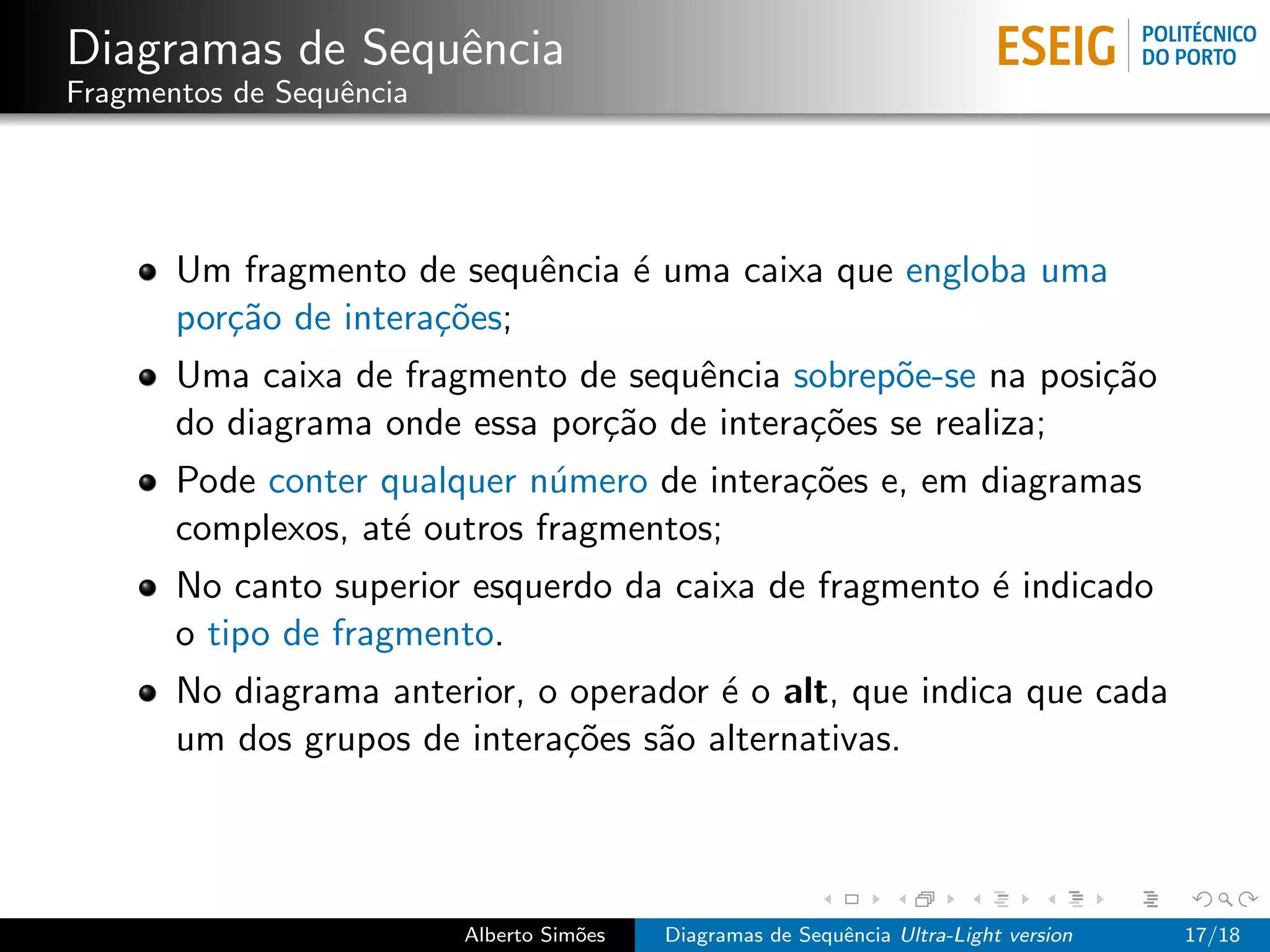Diagramas de Sequˆncia
                 e
Fragmentos de Sequˆncia
                  e




       Um fragmento de sequˆncia ´ uma caixa que engloba uma
                             e   e
       por¸˜o de intera¸˜es;
          ca           co
       Uma caixa de fragmento de sequˆncia sobrep˜e-se na posi¸˜o
                                      e           o           ca
       do diagrama onde essa por¸˜o de intera¸˜es se realiza;
                                ca           co
       Pode conter qualquer n´mero de intera¸˜es e, em diagramas
                              u             co
       complexos, at´ outros fragmentos;
                    e
       No canto superior esquerdo da caixa de fragmento ´ indicado
                                                        e
       o tipo de fragmento.
       No diagrama anterior, o operador ´ o alt, que indica que cada
                                        e
       um dos grupos de intera¸˜es s˜o alternativas.
                              co    a




                          Alberto Sim˜es
                                     o     Diagramas de Sequˆncia Ultra-Light version
                                                            e                           17/18
 