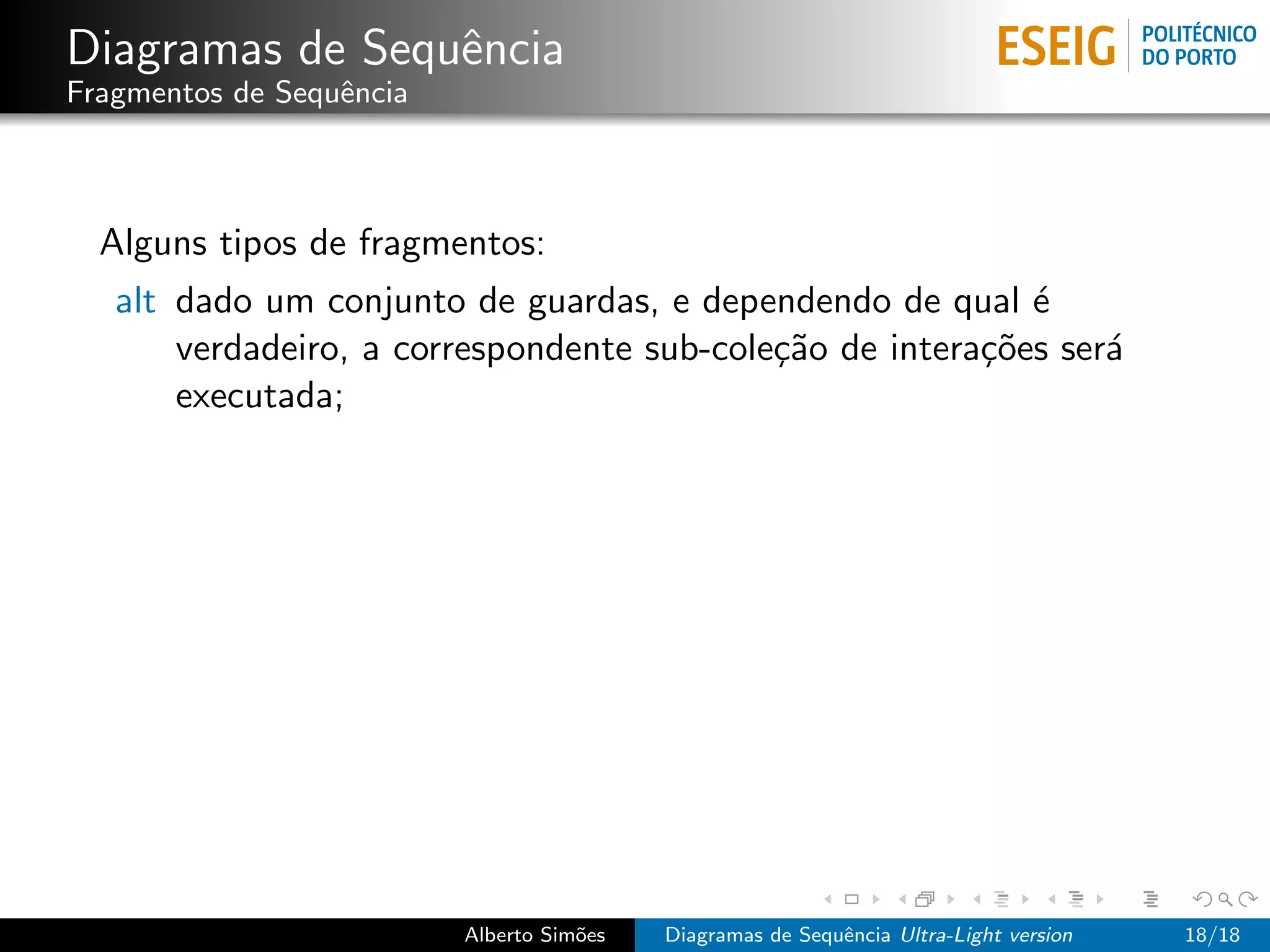 Diagramas de Sequˆncia
                 e
Fragmentos de Sequˆncia
                  e



  Alguns tipos de fragmentos:
   alt dado um conjunto de guardas, e dependendo de qual ´  e
       verdadeiro, a correspondente sub-cole¸˜o de intera¸˜es ser´
                                            ca           co      a
       executada;




                          Alberto Sim˜es
                                     o     Diagramas de Sequˆncia Ultra-Light version
                                                            e                           18/18
 