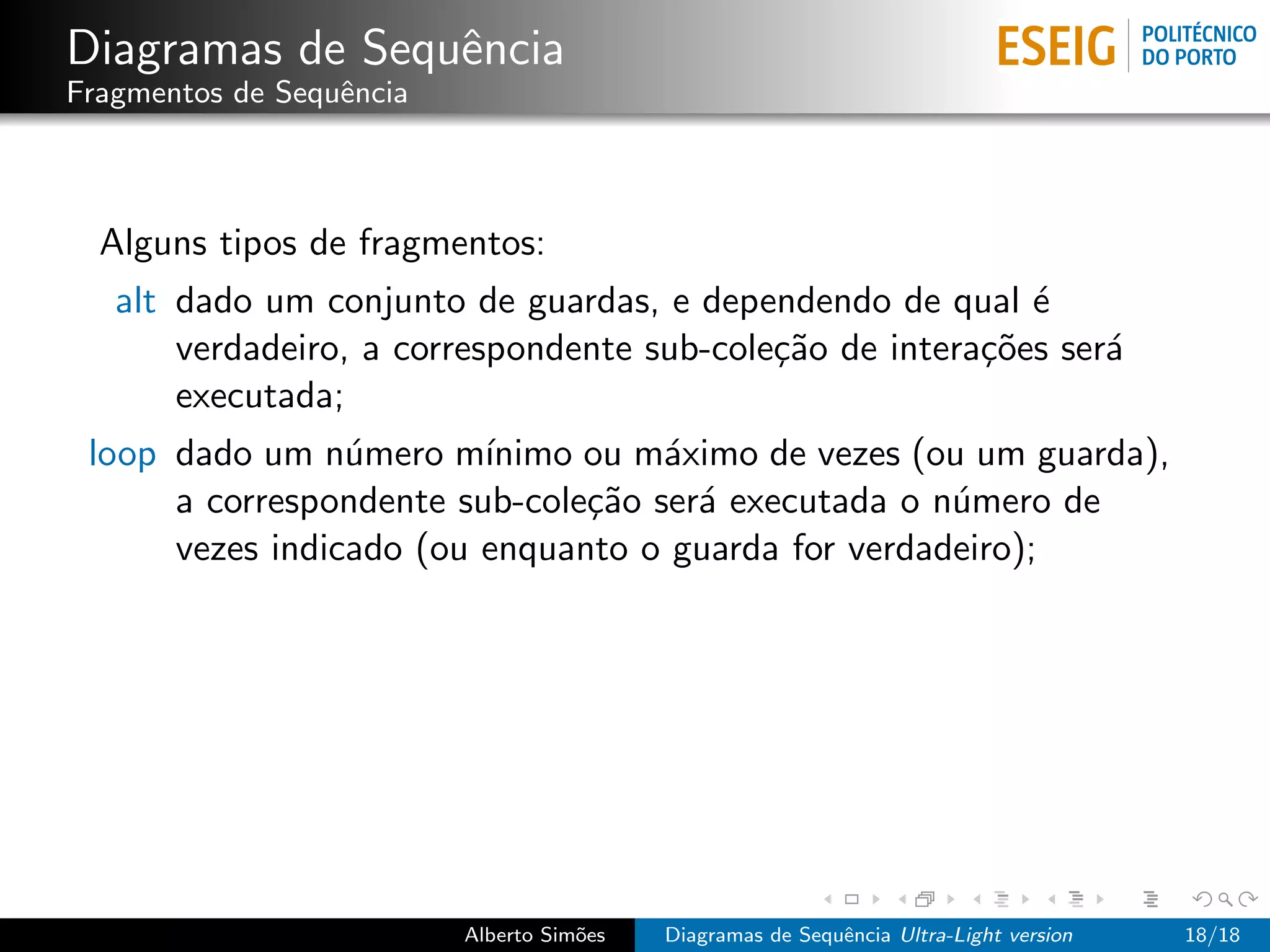 Diagramas de Sequˆncia
                 e
Fragmentos de Sequˆncia
                  e



  Alguns tipos de fragmentos:
   alt dado um conjunto de guardas, e dependendo de qual ´  e
       verdadeiro, a correspondente sub-cole¸˜o de intera¸˜es ser´
                                            ca           co      a
       executada;
 loop dado um n´mero m´
                 u       ınimo ou m´ximo de vezes (ou um guarda),
                                    a
      a correspondente sub-cole¸˜o ser´ executada o n´mero de
                               ca     a              u
      vezes indicado (ou enquanto o guarda for verdadeiro);




                          Alberto Sim˜es
                                     o     Diagramas de Sequˆncia Ultra-Light version
                                                            e                           18/18
 