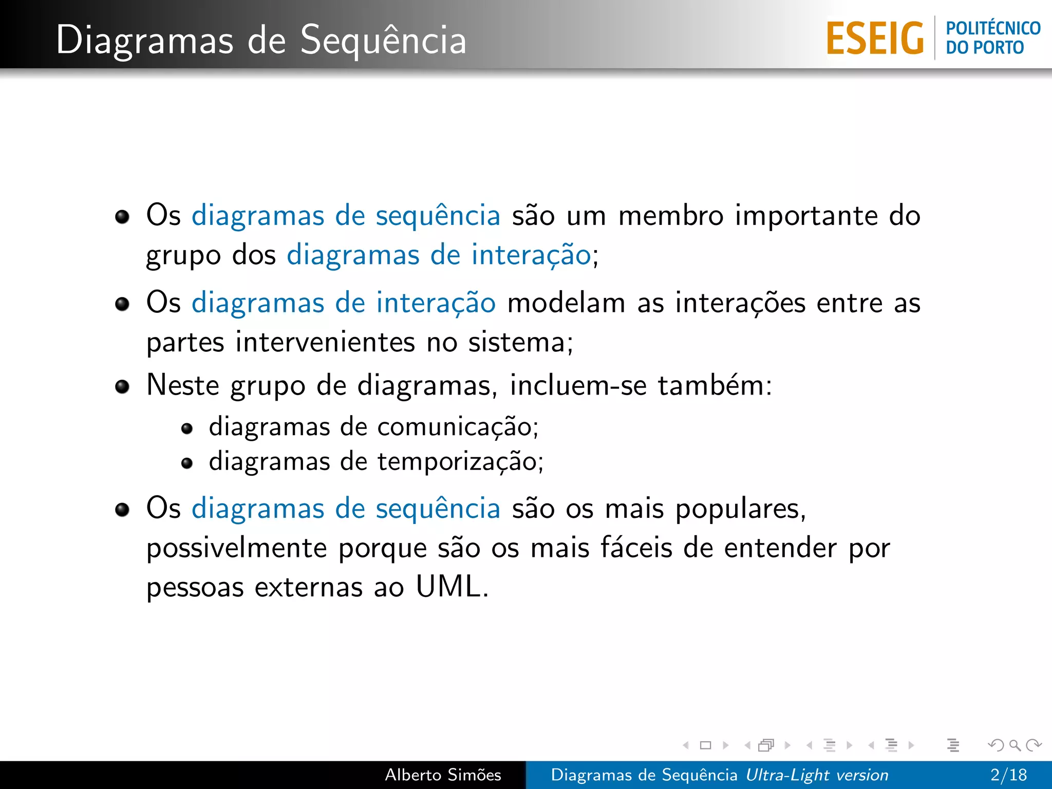Diagramas de Sequˆncia
                 e



    Os diagramas de sequˆncia s˜o um membro importante do
                        e      a
    grupo dos diagramas de intera¸˜o;
                                 ca
    Os diagramas de intera¸˜o modelam as intera¸˜es entre as
                            ca                 co
    partes intervenientes no sistema;
    Neste grupo de diagramas, incluem-se tamb´m:
                                             e
        diagramas de comunica¸˜o;
                              ca
        diagramas de temporiza¸˜o;
                              ca
    Os diagramas de sequˆncia s˜o os mais populares,
                         e     a
    possivelmente porque s˜o os mais f´ceis de entender por
                           a          a
    pessoas externas ao UML.




                     Alberto Sim˜es
                                o     Diagramas de Sequˆncia Ultra-Light version
                                                       e                           2/18
 