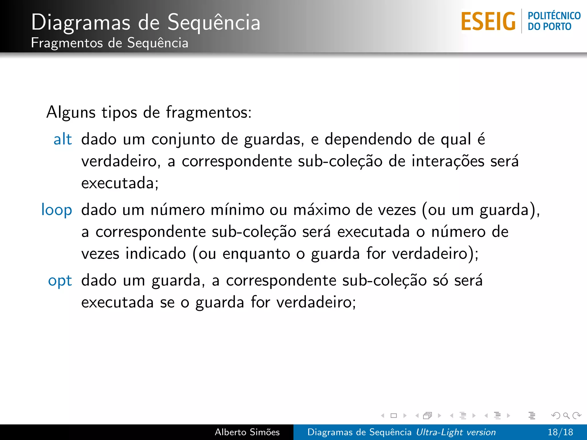 Diagramas de Sequˆncia
                 e
Fragmentos de Sequˆncia
                  e



  Alguns tipos de fragmentos:
   alt dado um conjunto de guardas, e dependendo de qual ´  e
       verdadeiro, a correspondente sub-cole¸˜o de intera¸˜es ser´
                                            ca           co      a
       executada;
 loop dado um n´mero m´
                 u       ınimo ou m´ximo de vezes (ou um guarda),
                                    a
      a correspondente sub-cole¸˜o ser´ executada o n´mero de
                               ca     a              u
      vezes indicado (ou enquanto o guarda for verdadeiro);
  opt dado um guarda, a correspondente sub-cole¸˜o s´ ser´
                                               ca o      a
      executada se o guarda for verdadeiro;




                          Alberto Sim˜es
                                     o     Diagramas de Sequˆncia Ultra-Light version
                                                            e                           18/18
 