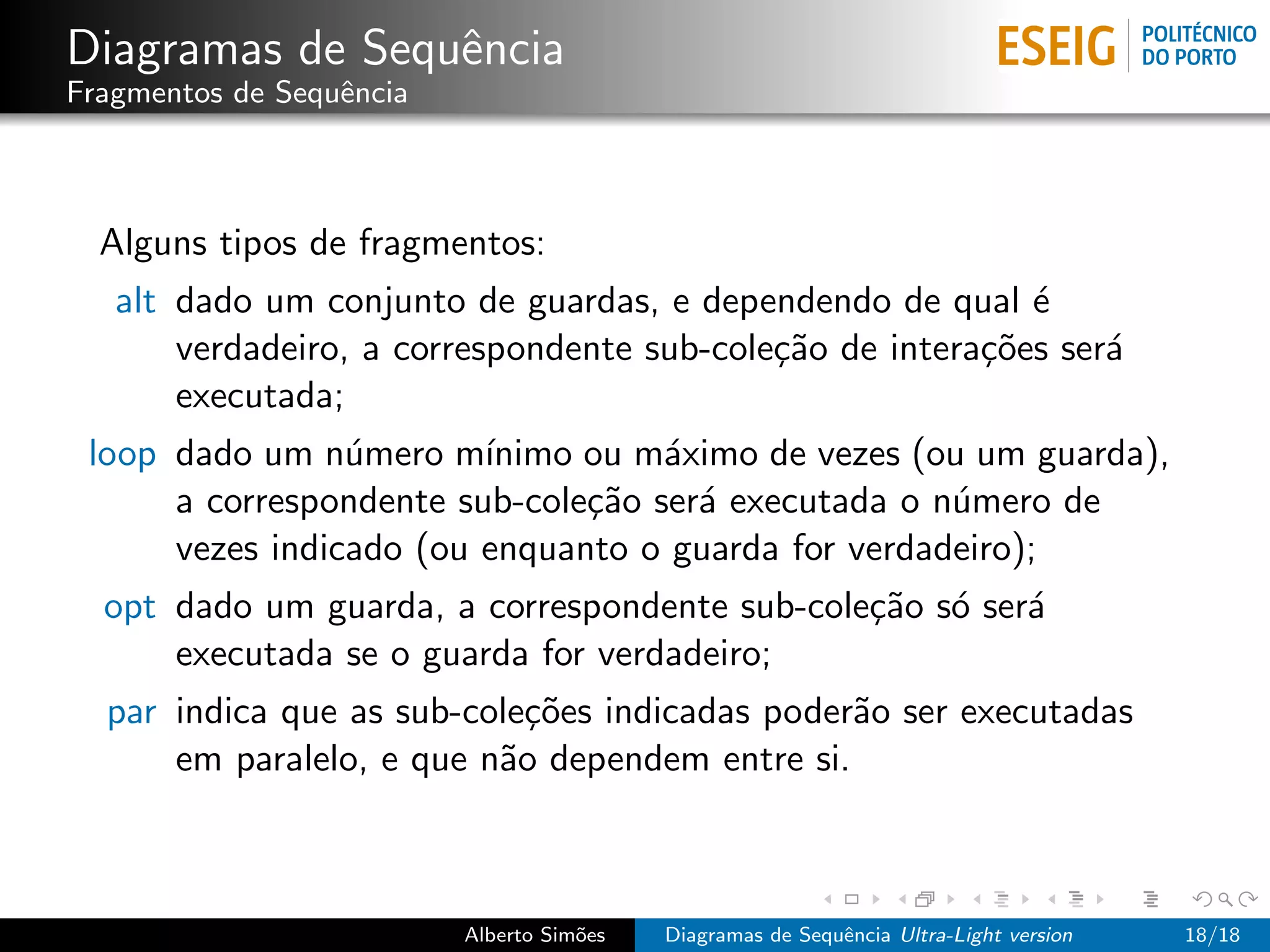 Diagramas de Sequˆncia
                 e
Fragmentos de Sequˆncia
                  e



  Alguns tipos de fragmentos:
   alt dado um conjunto de guardas, e dependendo de qual ´  e
       verdadeiro, a correspondente sub-cole¸˜o de intera¸˜es ser´
                                            ca           co      a
       executada;
 loop dado um n´mero m´
                 u       ınimo ou m´ximo de vezes (ou um guarda),
                                    a
      a correspondente sub-cole¸˜o ser´ executada o n´mero de
                               ca     a              u
      vezes indicado (ou enquanto o guarda for verdadeiro);
  opt dado um guarda, a correspondente sub-cole¸˜o s´ ser´
                                               ca o      a
      executada se o guarda for verdadeiro;
  par indica que as sub-cole¸˜es indicadas poder˜o ser executadas
                            co                  a
      em paralelo, e que n˜o dependem entre si.
                          a



                          Alberto Sim˜es
                                     o     Diagramas de Sequˆncia Ultra-Light version
                                                            e                           18/18
 