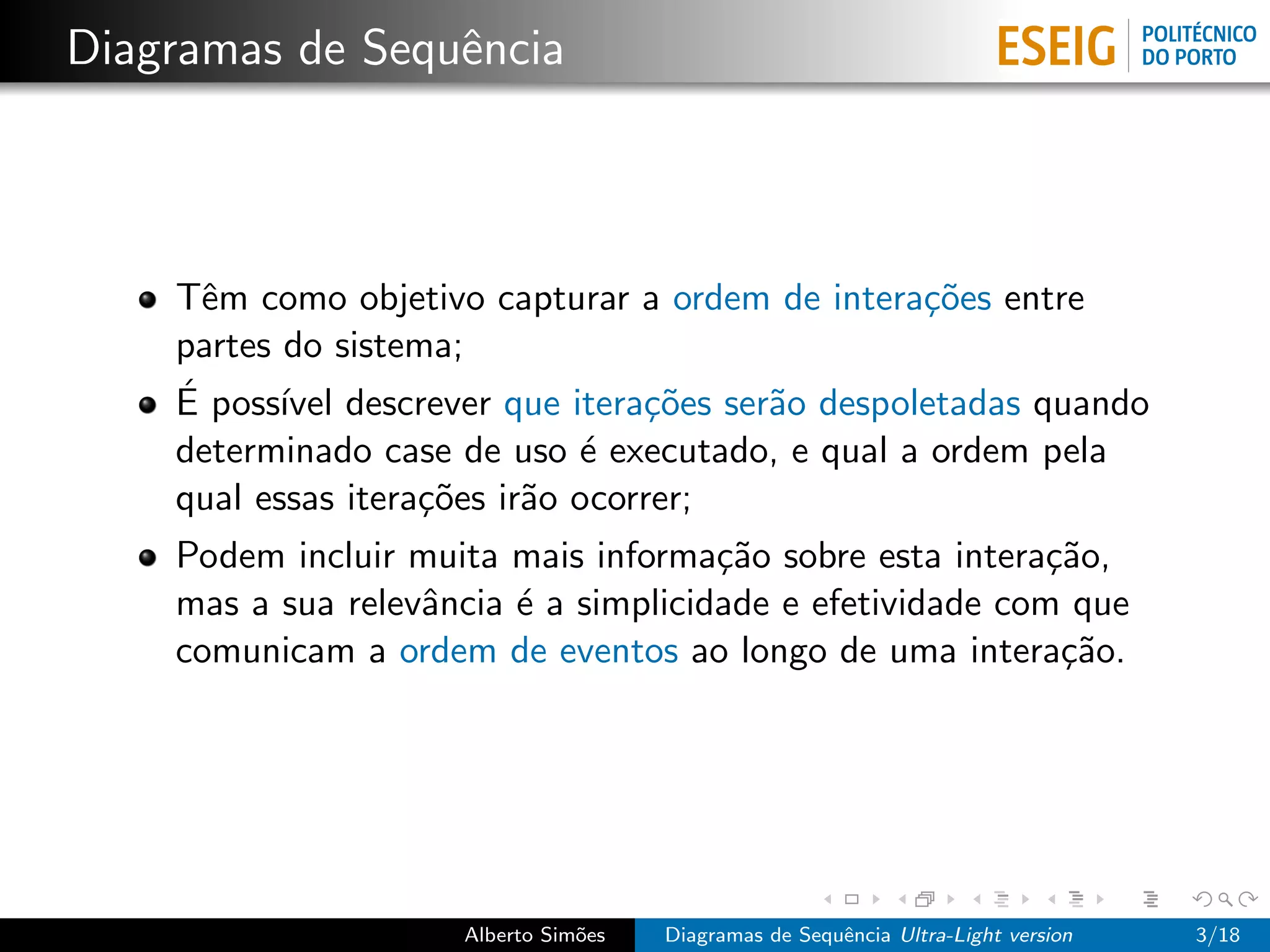 Diagramas de Sequˆncia
                 e



    Tˆm como objetivo capturar a ordem de intera¸˜es entre
      e                                          co
    partes do sistema;
    ´
    E poss´ descrever que itera¸˜es ser˜o despoletadas quando
           ıvel                   co   a
    determinado case de uso ´ executado, e qual a ordem pela
                              e
    qual essas itera¸˜es ir˜o ocorrer;
                    co     a
    Podem incluir muita mais informa¸˜o sobre esta intera¸˜o,
                                      ca                   ca
    mas a sua relevˆncia ´ a simplicidade e efetividade com que
                   a     e
    comunicam a ordem de eventos ao longo de uma intera¸˜o. ca




                     Alberto Sim˜es
                                o     Diagramas de Sequˆncia Ultra-Light version
                                                       e                           3/18
 
