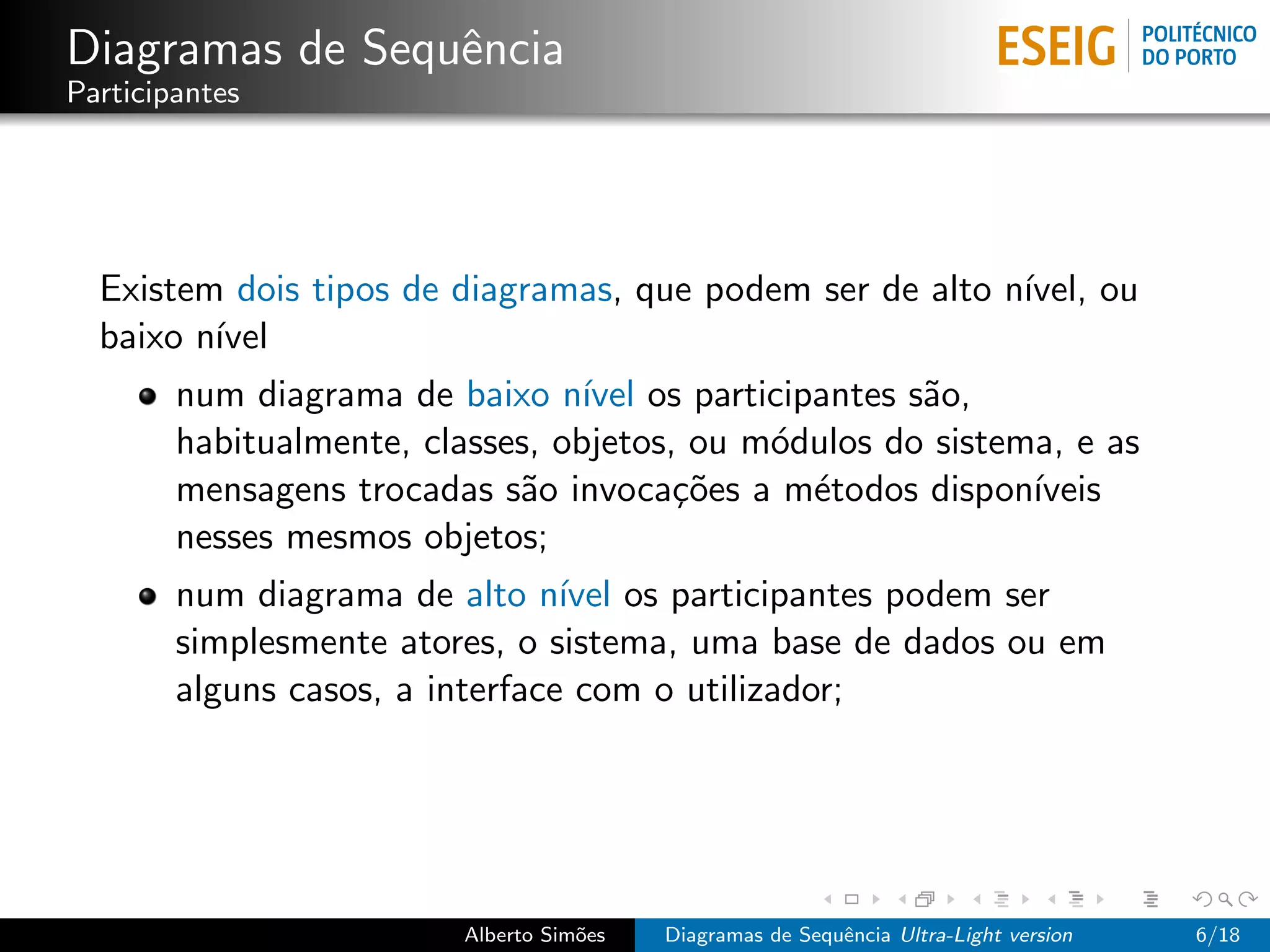 Diagramas de Sequˆncia
                 e
Participantes




  Existem dois tipos de diagramas, que podem ser de alto n´
                                                          ıvel, ou
  baixo n´
         ıvel
        num diagrama de baixo n´ os participantes s˜o,
                                  ıvel                a
        habitualmente, classes, objetos, ou m´dulos do sistema, e as
                                             o
        mensagens trocadas s˜o invoca¸˜es a m´todos dispon´
                             a          co     e             ıveis
        nesses mesmos objetos;
        num diagrama de alto n´ os participantes podem ser
                                 ıvel
        simplesmente atores, o sistema, uma base de dados ou em
        alguns casos, a interface com o utilizador;




                         Alberto Sim˜es
                                    o     Diagramas de Sequˆncia Ultra-Light version
                                                           e                           6/18
 